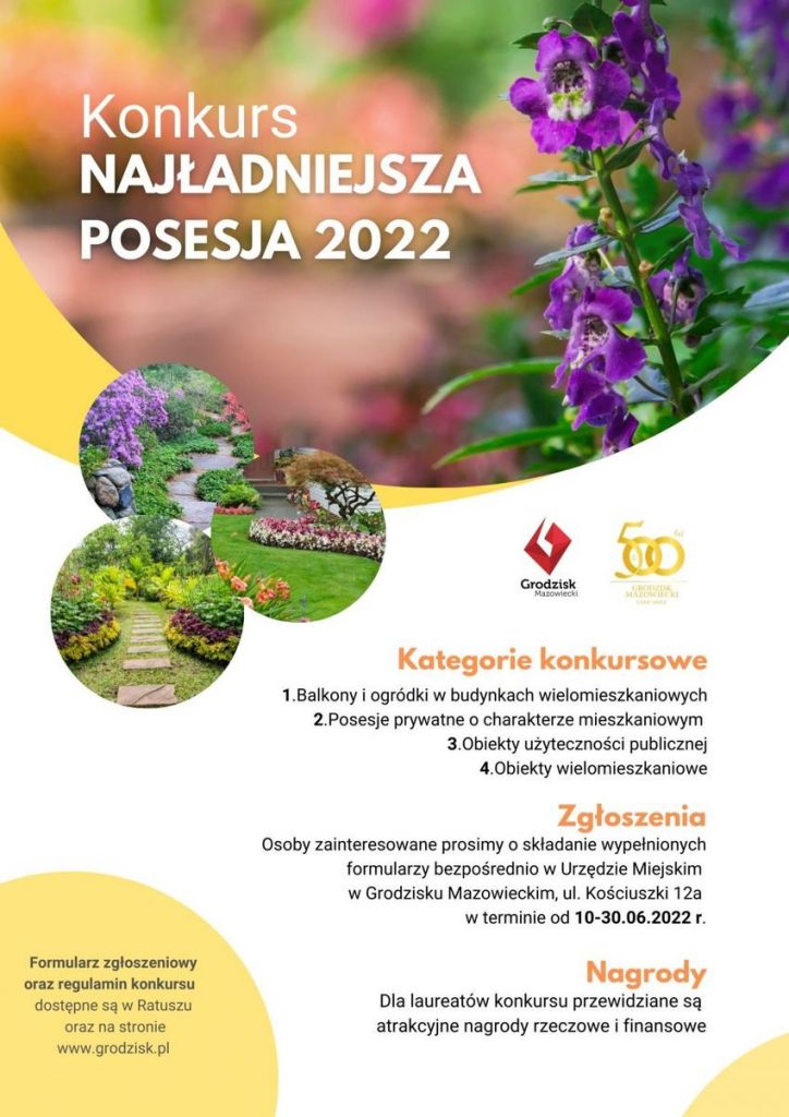 Konkurs NAJŁADNIEJSZA POSESJA 2022. Formularz zgłoszeniowy oraz regulamin konkursu dostępne są w Ratuszu oraz na stronie www.grodzisk.pl. Kategorie konkursowe: 1.Balkony i ogródki w budynkach wielomieszkaniowych 2.Posesje prywatne o charakterze mieszkaniowym 3.Obiekty użyteczności publicznej 4.Obiekty wielomieszkaniowe. Zgłoszenia: Osoby zainteresowane prosimy o składanie wypełnionych formularzy bezpośrednio w Urzędzie Miejskim w Grodzisku Mazowieckim, ul. Kościuszki 12a w terminie od 10-30.06.2022 r. Nagrody: Dla laureatów konkursu przewidziane są atrakcyjne nagrody rzeczowe i finansowe